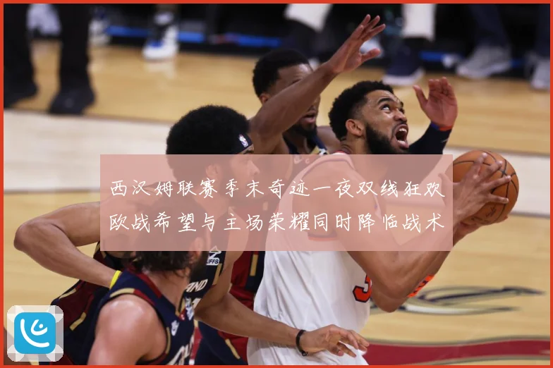 西汉姆联赛季末奇迹一夜双线狂欢欧战希望与主场荣耀同时降临战术观察
