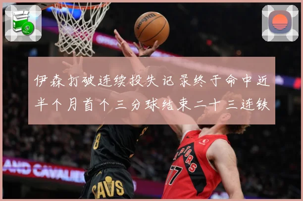 伊森打破连续投失记录终于命中近半个月首个三分球结束二十三连铁赛场复盘