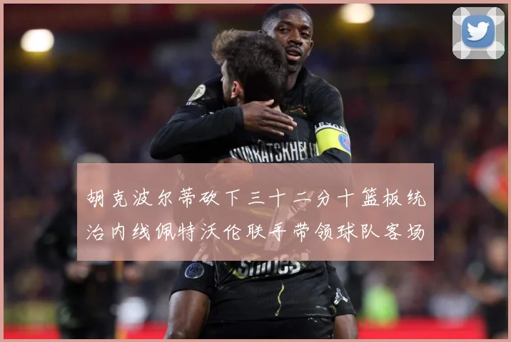 胡克波尔蒂砍下三十二分十篮板统治内线佩特沃伦联手带领球队客场专题观察