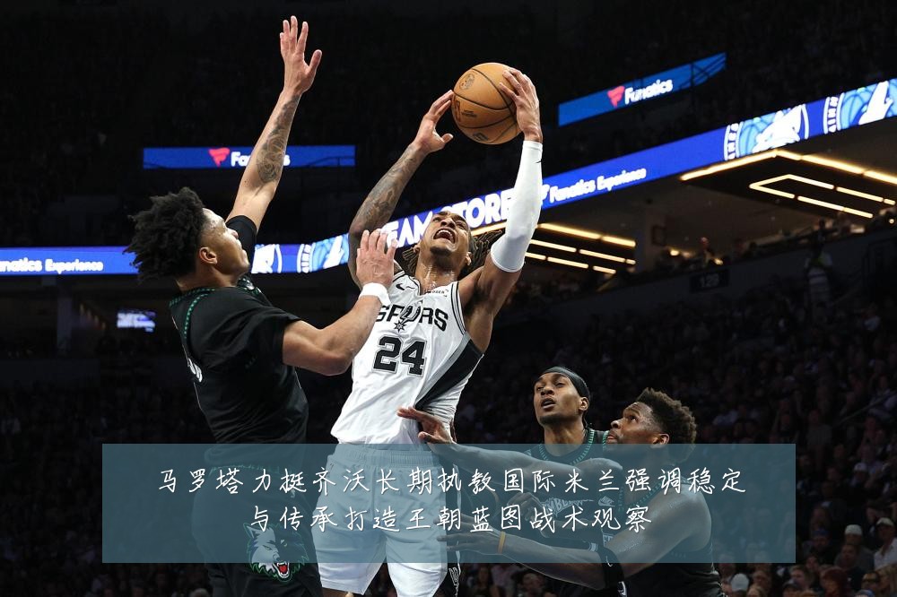 马罗塔力挺齐沃长期执教国际米兰强调稳定与传承打造王朝蓝图战术观察